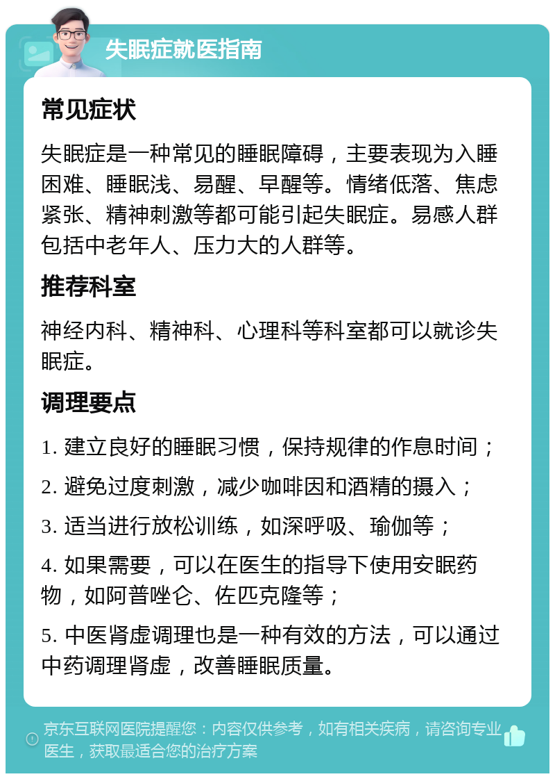 失眠症就医指南 常见症状 失眠症是一种常见的睡眠障碍，主要表现为入睡困难、睡眠浅、易醒、早醒等。情绪低落、焦虑紧张、精神刺激等都可能引起失眠症。易感人群包括中老年人、压力大的人群等。 推荐科室 神经内科、精神科、心理科等科室都可以就诊失眠症。 调理要点 1. 建立良好的睡眠习惯，保持规律的作息时间； 2. 避免过度刺激，减少咖啡因和酒精的摄入； 3. 适当进行放松训练，如深呼吸、瑜伽等； 4. 如果需要，可以在医生的指导下使用安眠药物，如阿普唑仑、佐匹克隆等； 5. 中医肾虚调理也是一种有效的方法，可以通过中药调理肾虚，改善睡眠质量。