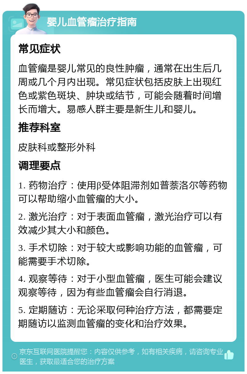 婴儿血管瘤治疗指南 常见症状 血管瘤是婴儿常见的良性肿瘤，通常在出生后几周或几个月内出现。常见症状包括皮肤上出现红色或紫色斑块、肿块或结节，可能会随着时间增长而增大。易感人群主要是新生儿和婴儿。 推荐科室 皮肤科或整形外科 调理要点 1. 药物治疗：使用β受体阻滞剂如普萘洛尔等药物可以帮助缩小血管瘤的大小。 2. 激光治疗：对于表面血管瘤，激光治疗可以有效减少其大小和颜色。 3. 手术切除：对于较大或影响功能的血管瘤，可能需要手术切除。 4. 观察等待：对于小型血管瘤，医生可能会建议观察等待，因为有些血管瘤会自行消退。 5. 定期随访：无论采取何种治疗方法，都需要定期随访以监测血管瘤的变化和治疗效果。