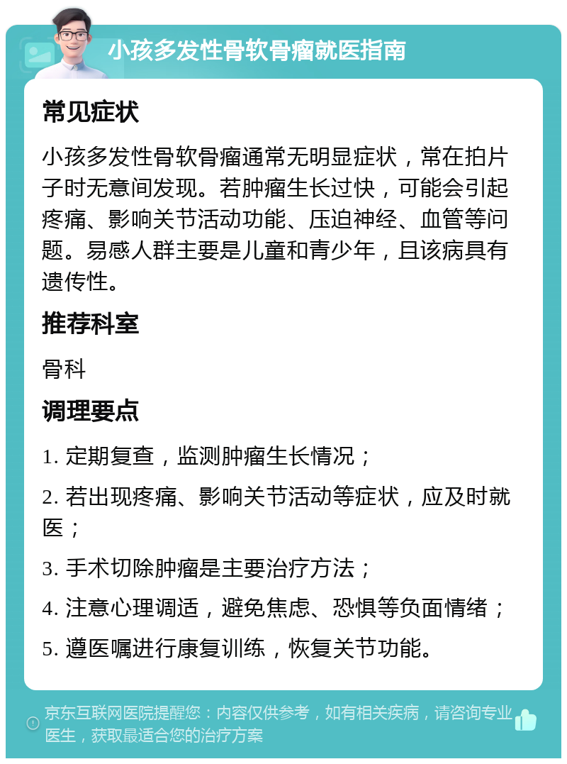 小孩多发性骨软骨瘤就医指南 常见症状 小孩多发性骨软骨瘤通常无明显症状，常在拍片子时无意间发现。若肿瘤生长过快，可能会引起疼痛、影响关节活动功能、压迫神经、血管等问题。易感人群主要是儿童和青少年，且该病具有遗传性。 推荐科室 骨科 调理要点 1. 定期复查，监测肿瘤生长情况； 2. 若出现疼痛、影响关节活动等症状，应及时就医； 3. 手术切除肿瘤是主要治疗方法； 4. 注意心理调适，避免焦虑、恐惧等负面情绪； 5. 遵医嘱进行康复训练，恢复关节功能。