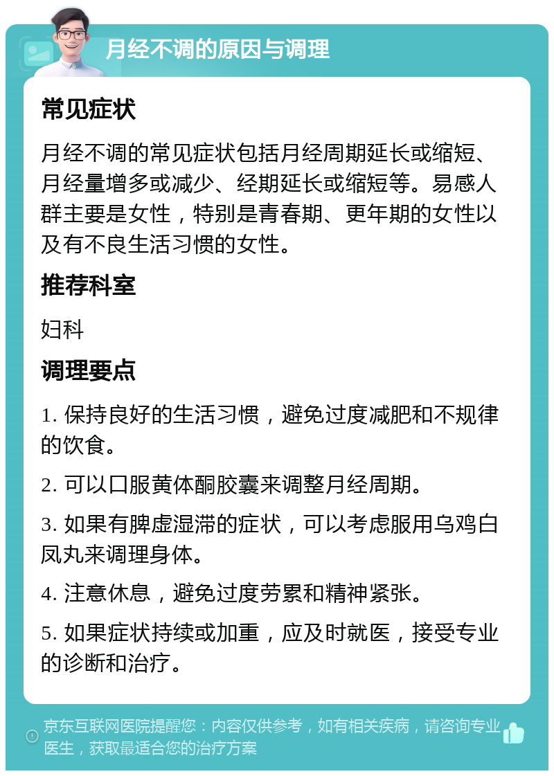 月经不调的原因与调理 常见症状 月经不调的常见症状包括月经周期延长或缩短、月经量增多或减少、经期延长或缩短等。易感人群主要是女性，特别是青春期、更年期的女性以及有不良生活习惯的女性。 推荐科室 妇科 调理要点 1. 保持良好的生活习惯，避免过度减肥和不规律的饮食。 2. 可以口服黄体酮胶囊来调整月经周期。 3. 如果有脾虚湿滞的症状，可以考虑服用乌鸡白凤丸来调理身体。 4. 注意休息，避免过度劳累和精神紧张。 5. 如果症状持续或加重，应及时就医，接受专业的诊断和治疗。