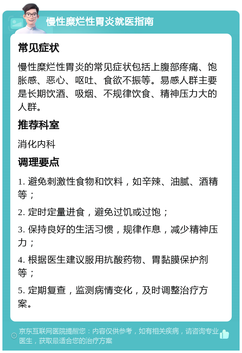 慢性糜烂性胃炎就医指南 常见症状 慢性糜烂性胃炎的常见症状包括上腹部疼痛、饱胀感、恶心、呕吐、食欲不振等。易感人群主要是长期饮酒、吸烟、不规律饮食、精神压力大的人群。 推荐科室 消化内科 调理要点 1. 避免刺激性食物和饮料，如辛辣、油腻、酒精等； 2. 定时定量进食，避免过饥或过饱； 3. 保持良好的生活习惯，规律作息，减少精神压力； 4. 根据医生建议服用抗酸药物、胃黏膜保护剂等； 5. 定期复查，监测病情变化，及时调整治疗方案。