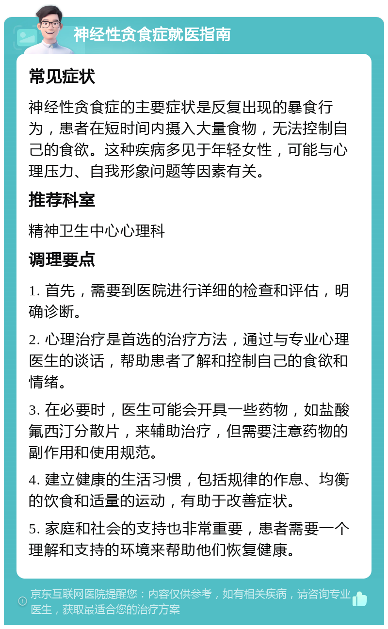 神经性贪食症就医指南 常见症状 神经性贪食症的主要症状是反复出现的暴食行为，患者在短时间内摄入大量食物，无法控制自己的食欲。这种疾病多见于年轻女性，可能与心理压力、自我形象问题等因素有关。 推荐科室 精神卫生中心心理科 调理要点 1. 首先，需要到医院进行详细的检查和评估，明确诊断。 2. 心理治疗是首选的治疗方法，通过与专业心理医生的谈话，帮助患者了解和控制自己的食欲和情绪。 3. 在必要时，医生可能会开具一些药物，如盐酸氟西汀分散片，来辅助治疗，但需要注意药物的副作用和使用规范。 4. 建立健康的生活习惯，包括规律的作息、均衡的饮食和适量的运动，有助于改善症状。 5. 家庭和社会的支持也非常重要，患者需要一个理解和支持的环境来帮助他们恢复健康。