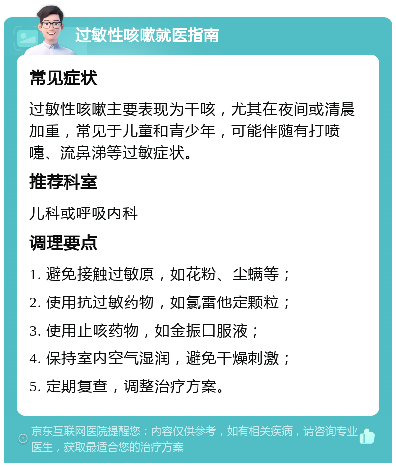 过敏性咳嗽就医指南 常见症状 过敏性咳嗽主要表现为干咳，尤其在夜间或清晨加重，常见于儿童和青少年，可能伴随有打喷嚏、流鼻涕等过敏症状。 推荐科室 儿科或呼吸内科 调理要点 1. 避免接触过敏原，如花粉、尘螨等； 2. 使用抗过敏药物，如氯雷他定颗粒； 3. 使用止咳药物，如金振口服液； 4. 保持室内空气湿润，避免干燥刺激； 5. 定期复查，调整治疗方案。