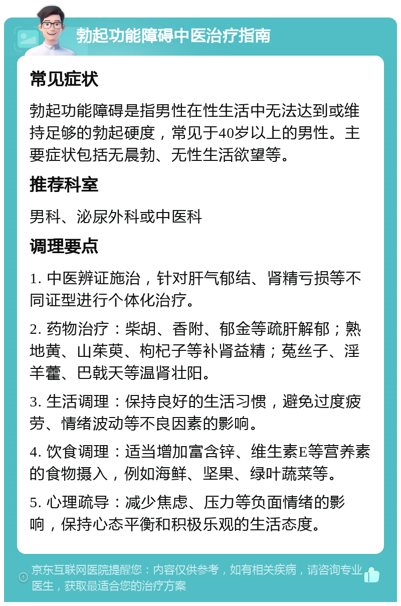 勃起功能障碍中医治疗指南 常见症状 勃起功能障碍是指男性在性生活中无法达到或维持足够的勃起硬度，常见于40岁以上的男性。主要症状包括无晨勃、无性生活欲望等。 推荐科室 男科、泌尿外科或中医科 调理要点 1. 中医辨证施治，针对肝气郁结、肾精亏损等不同证型进行个体化治疗。 2. 药物治疗：柴胡、香附、郁金等疏肝解郁；熟地黄、山茱萸、枸杞子等补肾益精；菟丝子、淫羊藿、巴戟天等温肾壮阳。 3. 生活调理：保持良好的生活习惯，避免过度疲劳、情绪波动等不良因素的影响。 4. 饮食调理：适当增加富含锌、维生素E等营养素的食物摄入，例如海鲜、坚果、绿叶蔬菜等。 5. 心理疏导：减少焦虑、压力等负面情绪的影响，保持心态平衡和积极乐观的生活态度。