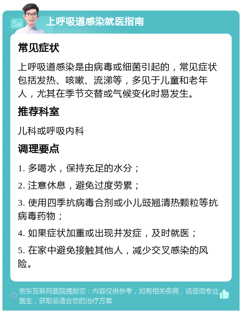 上呼吸道感染就医指南 常见症状 上呼吸道感染是由病毒或细菌引起的，常见症状包括发热、咳嗽、流涕等，多见于儿童和老年人，尤其在季节交替或气候变化时易发生。 推荐科室 儿科或呼吸内科 调理要点 1. 多喝水，保持充足的水分； 2. 注意休息，避免过度劳累； 3. 使用四季抗病毒合剂或小儿豉翘清热颗粒等抗病毒药物； 4. 如果症状加重或出现并发症，及时就医； 5. 在家中避免接触其他人，减少交叉感染的风险。