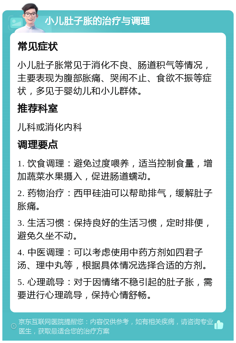 小儿肚子胀的治疗与调理 常见症状 小儿肚子胀常见于消化不良、肠道积气等情况，主要表现为腹部胀痛、哭闹不止、食欲不振等症状，多见于婴幼儿和小儿群体。 推荐科室 儿科或消化内科 调理要点 1. 饮食调理：避免过度喂养，适当控制食量，增加蔬菜水果摄入，促进肠道蠕动。 2. 药物治疗：西甲硅油可以帮助排气，缓解肚子胀痛。 3. 生活习惯：保持良好的生活习惯，定时排便，避免久坐不动。 4. 中医调理：可以考虑使用中药方剂如四君子汤、理中丸等，根据具体情况选择合适的方剂。 5. 心理疏导：对于因情绪不稳引起的肚子胀，需要进行心理疏导，保持心情舒畅。