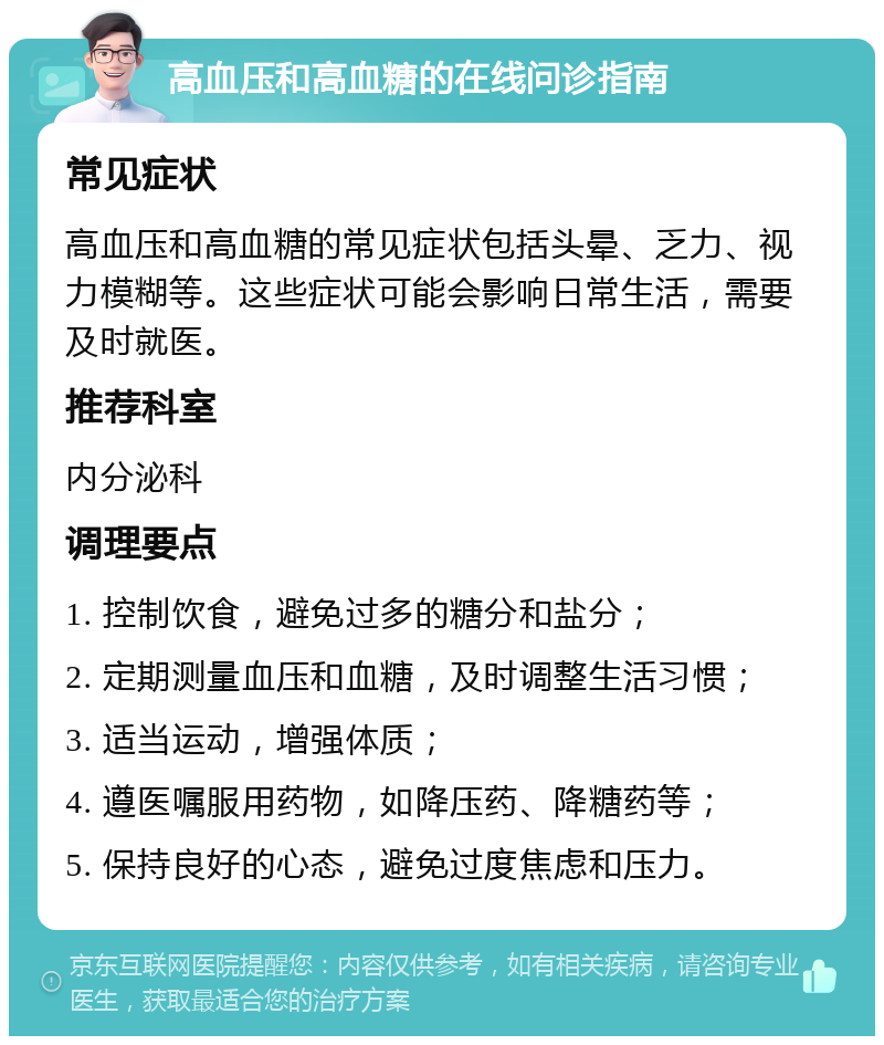 高血压和高血糖的在线问诊指南 常见症状 高血压和高血糖的常见症状包括头晕、乏力、视力模糊等。这些症状可能会影响日常生活，需要及时就医。 推荐科室 内分泌科 调理要点 1. 控制饮食，避免过多的糖分和盐分； 2. 定期测量血压和血糖，及时调整生活习惯； 3. 适当运动，增强体质； 4. 遵医嘱服用药物，如降压药、降糖药等； 5. 保持良好的心态，避免过度焦虑和压力。