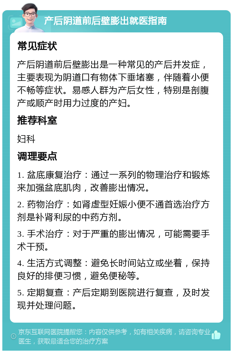 产后阴道前后壁膨出就医指南 常见症状 产后阴道前后壁膨出是一种常见的产后并发症，主要表现为阴道口有物体下垂堵塞，伴随着小便不畅等症状。易感人群为产后女性，特别是剖腹产或顺产时用力过度的产妇。 推荐科室 妇科 调理要点 1. 盆底康复治疗：通过一系列的物理治疗和锻炼来加强盆底肌肉，改善膨出情况。 2. 药物治疗：如肾虚型妊娠小便不通首选治疗方剂是补肾利尿的中药方剂。 3. 手术治疗：对于严重的膨出情况，可能需要手术干预。 4. 生活方式调整：避免长时间站立或坐着，保持良好的排便习惯，避免便秘等。 5. 定期复查：产后定期到医院进行复查，及时发现并处理问题。