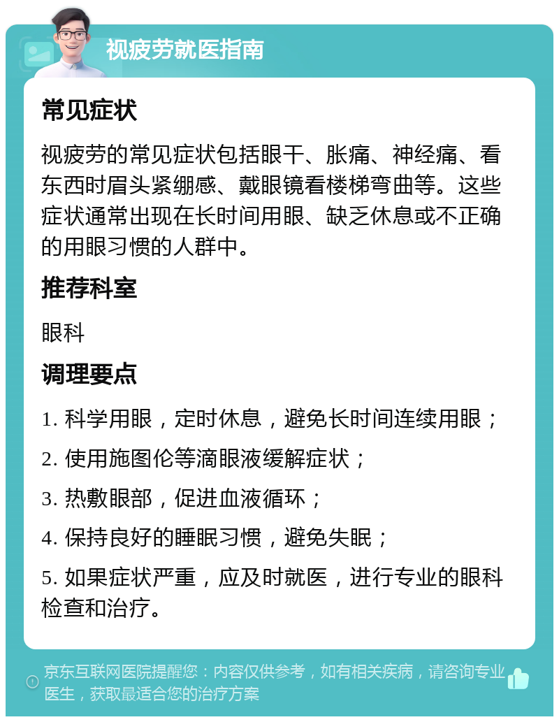 视疲劳就医指南 常见症状 视疲劳的常见症状包括眼干、胀痛、神经痛、看东西时眉头紧绷感、戴眼镜看楼梯弯曲等。这些症状通常出现在长时间用眼、缺乏休息或不正确的用眼习惯的人群中。 推荐科室 眼科 调理要点 1. 科学用眼，定时休息，避免长时间连续用眼； 2. 使用施图伦等滴眼液缓解症状； 3. 热敷眼部，促进血液循环； 4. 保持良好的睡眠习惯，避免失眠； 5. 如果症状严重，应及时就医，进行专业的眼科检查和治疗。