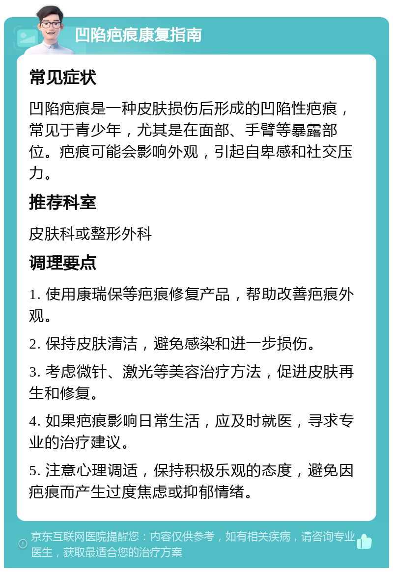 凹陷疤痕康复指南 常见症状 凹陷疤痕是一种皮肤损伤后形成的凹陷性疤痕，常见于青少年，尤其是在面部、手臂等暴露部位。疤痕可能会影响外观，引起自卑感和社交压力。 推荐科室 皮肤科或整形外科 调理要点 1. 使用康瑞保等疤痕修复产品，帮助改善疤痕外观。 2. 保持皮肤清洁，避免感染和进一步损伤。 3. 考虑微针、激光等美容治疗方法，促进皮肤再生和修复。 4. 如果疤痕影响日常生活，应及时就医，寻求专业的治疗建议。 5. 注意心理调适，保持积极乐观的态度，避免因疤痕而产生过度焦虑或抑郁情绪。