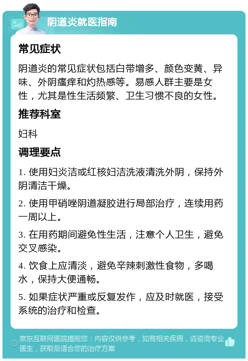 阴道炎就医指南 常见症状 阴道炎的常见症状包括白带增多、颜色变黄、异味、外阴瘙痒和灼热感等。易感人群主要是女性，尤其是性生活频繁、卫生习惯不良的女性。 推荐科室 妇科 调理要点 1. 使用妇炎洁或红核妇洁洗液清洗外阴，保持外阴清洁干燥。 2. 使用甲硝唑阴道凝胶进行局部治疗，连续用药一周以上。 3. 在用药期间避免性生活，注意个人卫生，避免交叉感染。 4. 饮食上应清淡，避免辛辣刺激性食物，多喝水，保持大便通畅。 5. 如果症状严重或反复发作，应及时就医，接受系统的治疗和检查。