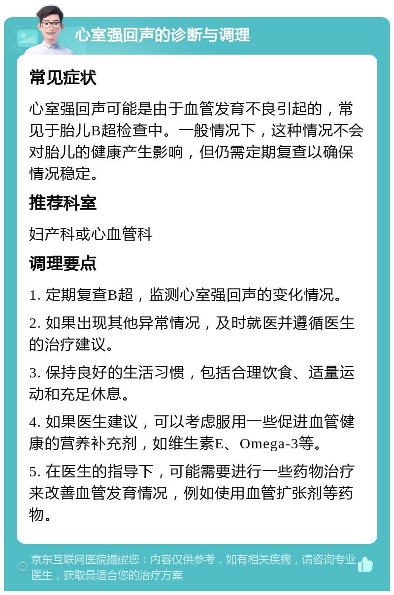 心室强回声的诊断与调理 常见症状 心室强回声可能是由于血管发育不良引起的，常见于胎儿B超检查中。一般情况下，这种情况不会对胎儿的健康产生影响，但仍需定期复查以确保情况稳定。 推荐科室 妇产科或心血管科 调理要点 1. 定期复查B超，监测心室强回声的变化情况。 2. 如果出现其他异常情况，及时就医并遵循医生的治疗建议。 3. 保持良好的生活习惯，包括合理饮食、适量运动和充足休息。 4. 如果医生建议，可以考虑服用一些促进血管健康的营养补充剂，如维生素E、Omega-3等。 5. 在医生的指导下，可能需要进行一些药物治疗来改善血管发育情况，例如使用血管扩张剂等药物。