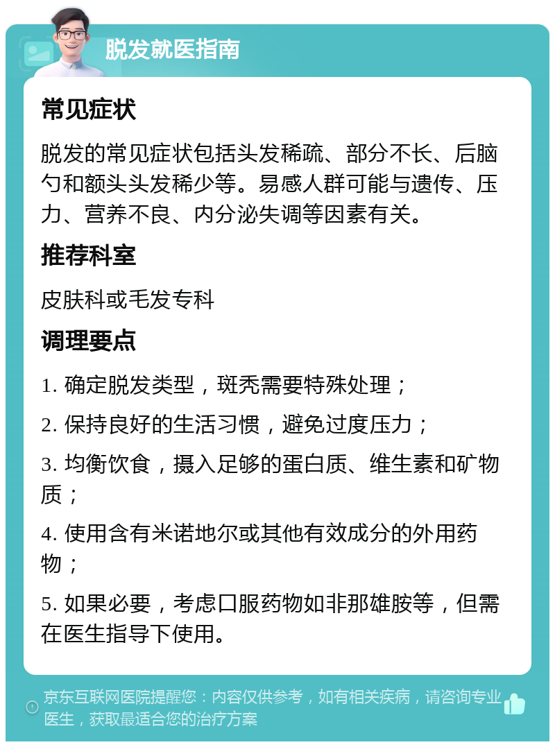 脱发就医指南 常见症状 脱发的常见症状包括头发稀疏、部分不长、后脑勺和额头头发稀少等。易感人群可能与遗传、压力、营养不良、内分泌失调等因素有关。 推荐科室 皮肤科或毛发专科 调理要点 1. 确定脱发类型，斑秃需要特殊处理； 2. 保持良好的生活习惯，避免过度压力； 3. 均衡饮食，摄入足够的蛋白质、维生素和矿物质； 4. 使用含有米诺地尔或其他有效成分的外用药物； 5. 如果必要，考虑口服药物如非那雄胺等，但需在医生指导下使用。