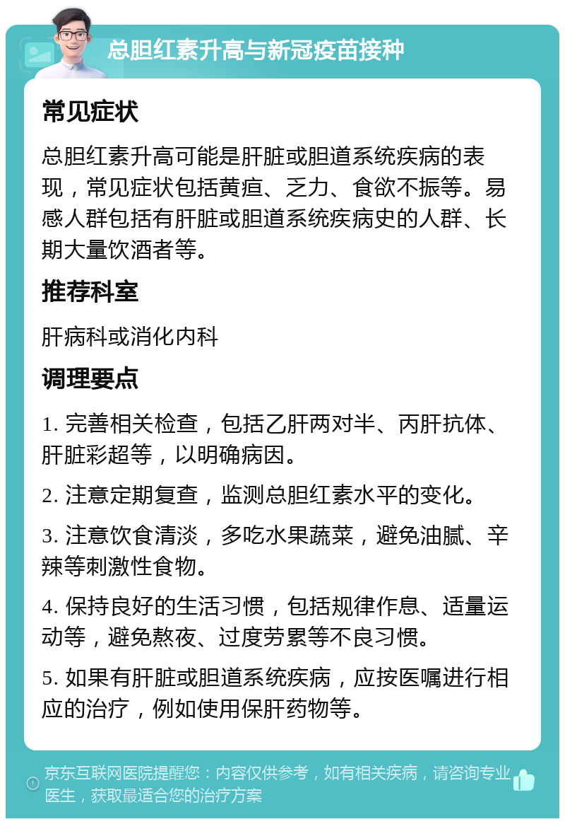 总胆红素升高与新冠疫苗接种 常见症状 总胆红素升高可能是肝脏或胆道系统疾病的表现，常见症状包括黄疸、乏力、食欲不振等。易感人群包括有肝脏或胆道系统疾病史的人群、长期大量饮酒者等。 推荐科室 肝病科或消化内科 调理要点 1. 完善相关检查，包括乙肝两对半、丙肝抗体、肝脏彩超等，以明确病因。 2. 注意定期复查，监测总胆红素水平的变化。 3. 注意饮食清淡，多吃水果蔬菜，避免油腻、辛辣等刺激性食物。 4. 保持良好的生活习惯，包括规律作息、适量运动等，避免熬夜、过度劳累等不良习惯。 5. 如果有肝脏或胆道系统疾病，应按医嘱进行相应的治疗，例如使用保肝药物等。