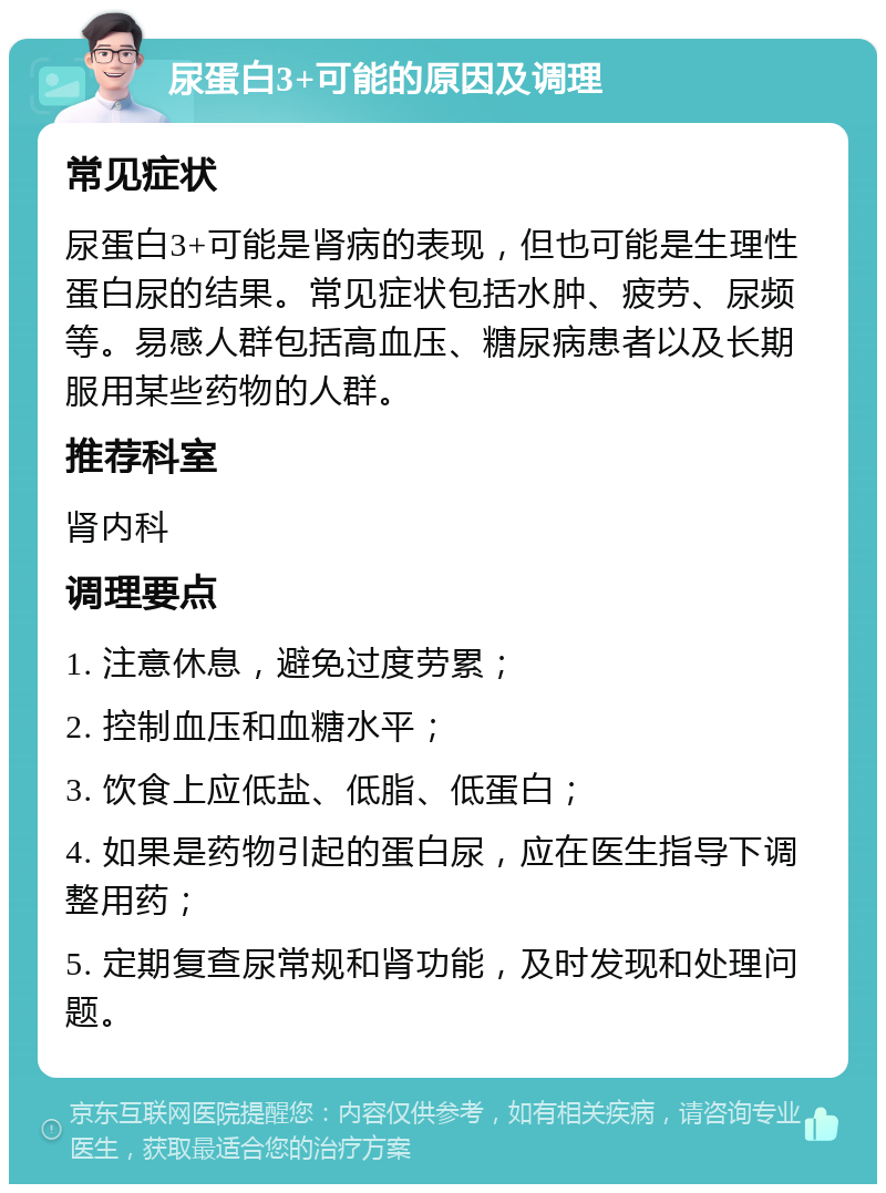 尿蛋白3+可能的原因及调理 常见症状 尿蛋白3+可能是肾病的表现，但也可能是生理性蛋白尿的结果。常见症状包括水肿、疲劳、尿频等。易感人群包括高血压、糖尿病患者以及长期服用某些药物的人群。 推荐科室 肾内科 调理要点 1. 注意休息，避免过度劳累； 2. 控制血压和血糖水平； 3. 饮食上应低盐、低脂、低蛋白； 4. 如果是药物引起的蛋白尿，应在医生指导下调整用药； 5. 定期复查尿常规和肾功能，及时发现和处理问题。