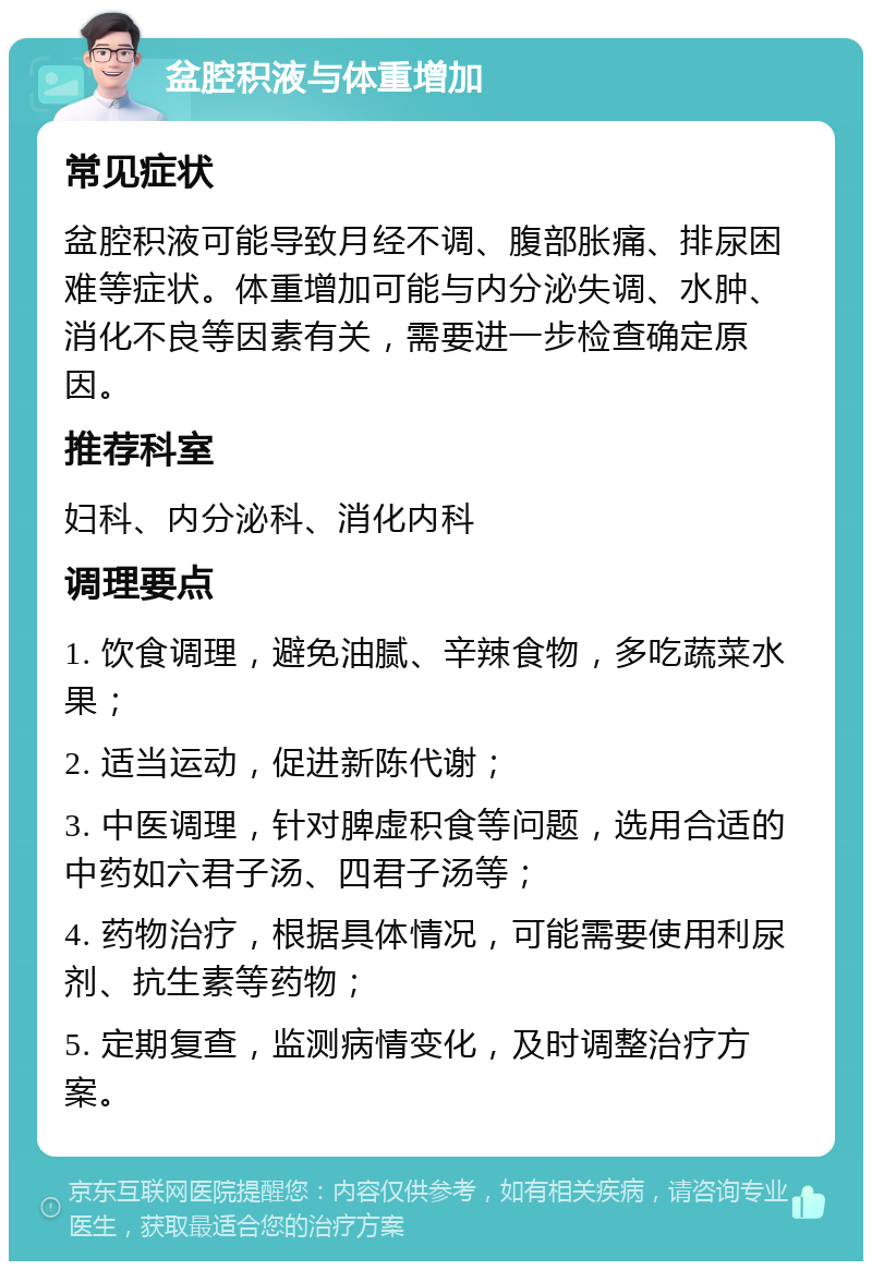 盆腔积液与体重增加 常见症状 盆腔积液可能导致月经不调、腹部胀痛、排尿困难等症状。体重增加可能与内分泌失调、水肿、消化不良等因素有关，需要进一步检查确定原因。 推荐科室 妇科、内分泌科、消化内科 调理要点 1. 饮食调理，避免油腻、辛辣食物，多吃蔬菜水果； 2. 适当运动，促进新陈代谢； 3. 中医调理，针对脾虚积食等问题，选用合适的中药如六君子汤、四君子汤等； 4. 药物治疗，根据具体情况，可能需要使用利尿剂、抗生素等药物； 5. 定期复查，监测病情变化，及时调整治疗方案。