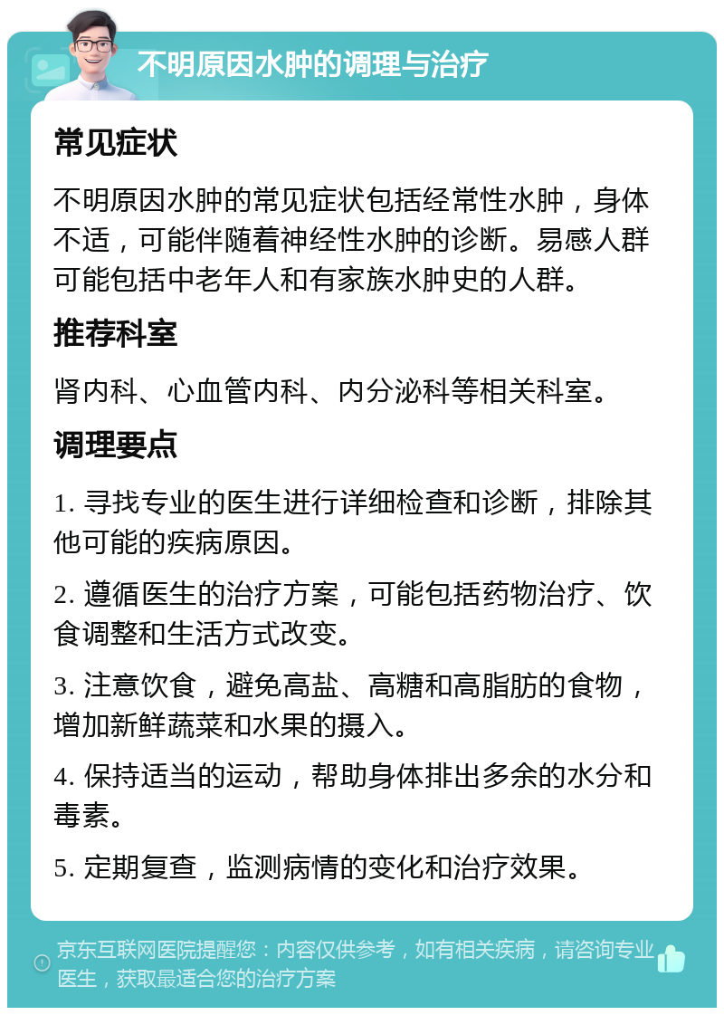 不明原因水肿的调理与治疗 常见症状 不明原因水肿的常见症状包括经常性水肿，身体不适，可能伴随着神经性水肿的诊断。易感人群可能包括中老年人和有家族水肿史的人群。 推荐科室 肾内科、心血管内科、内分泌科等相关科室。 调理要点 1. 寻找专业的医生进行详细检查和诊断，排除其他可能的疾病原因。 2. 遵循医生的治疗方案，可能包括药物治疗、饮食调整和生活方式改变。 3. 注意饮食，避免高盐、高糖和高脂肪的食物，增加新鲜蔬菜和水果的摄入。 4. 保持适当的运动，帮助身体排出多余的水分和毒素。 5. 定期复查，监测病情的变化和治疗效果。