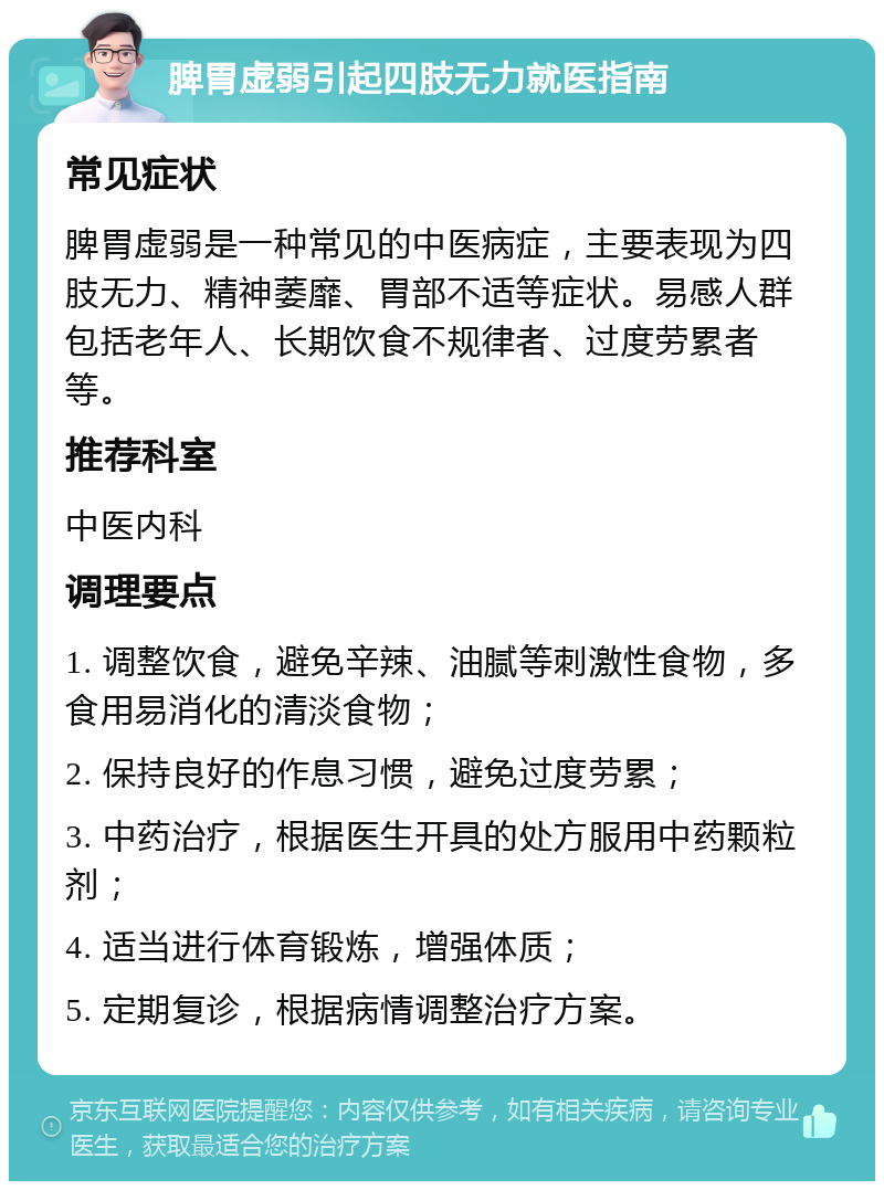 脾胃虚弱引起四肢无力就医指南 常见症状 脾胃虚弱是一种常见的中医病症，主要表现为四肢无力、精神萎靡、胃部不适等症状。易感人群包括老年人、长期饮食不规律者、过度劳累者等。 推荐科室 中医内科 调理要点 1. 调整饮食，避免辛辣、油腻等刺激性食物，多食用易消化的清淡食物； 2. 保持良好的作息习惯，避免过度劳累； 3. 中药治疗，根据医生开具的处方服用中药颗粒剂； 4. 适当进行体育锻炼，增强体质； 5. 定期复诊，根据病情调整治疗方案。