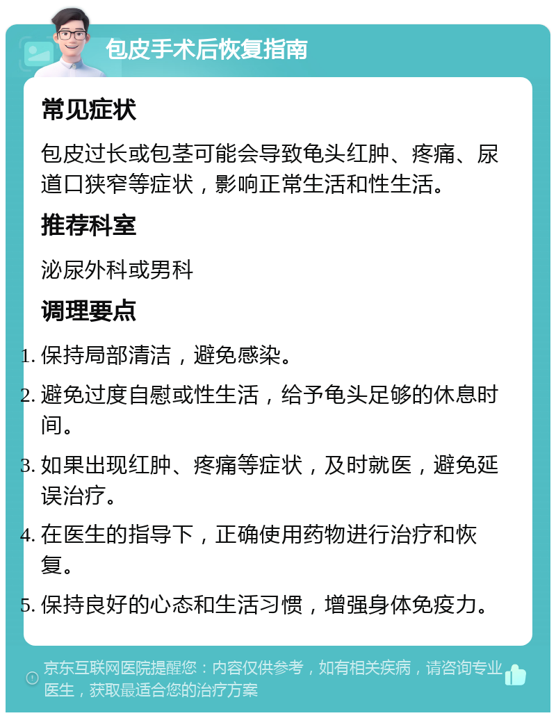 包皮手术后恢复指南 常见症状 包皮过长或包茎可能会导致龟头红肿、疼痛、尿道口狭窄等症状，影响正常生活和性生活。 推荐科室 泌尿外科或男科 调理要点 保持局部清洁，避免感染。 避免过度自慰或性生活，给予龟头足够的休息时间。 如果出现红肿、疼痛等症状，及时就医，避免延误治疗。 在医生的指导下，正确使用药物进行治疗和恢复。 保持良好的心态和生活习惯，增强身体免疫力。