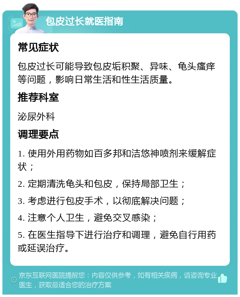 包皮过长就医指南 常见症状 包皮过长可能导致包皮垢积聚、异味、龟头瘙痒等问题，影响日常生活和性生活质量。 推荐科室 泌尿外科 调理要点 1. 使用外用药物如百多邦和洁悠神喷剂来缓解症状； 2. 定期清洗龟头和包皮，保持局部卫生； 3. 考虑进行包皮手术，以彻底解决问题； 4. 注意个人卫生，避免交叉感染； 5. 在医生指导下进行治疗和调理，避免自行用药或延误治疗。