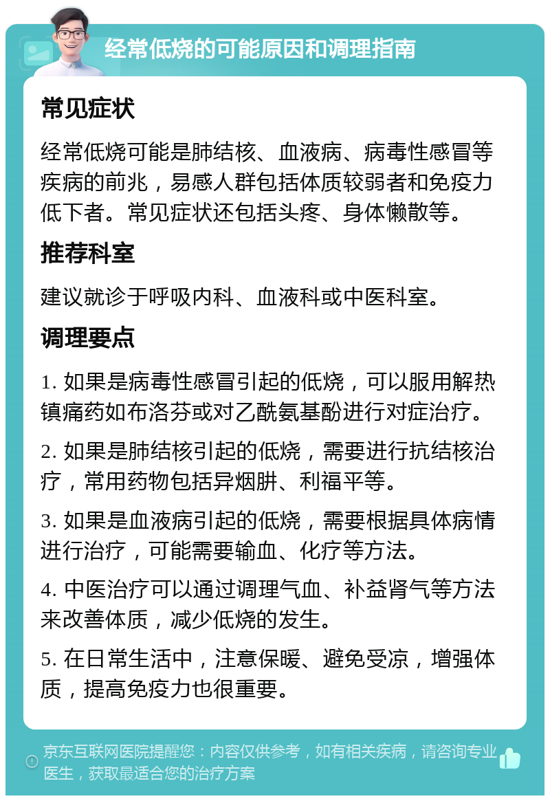 经常低烧的可能原因和调理指南 常见症状 经常低烧可能是肺结核、血液病、病毒性感冒等疾病的前兆，易感人群包括体质较弱者和免疫力低下者。常见症状还包括头疼、身体懒散等。 推荐科室 建议就诊于呼吸内科、血液科或中医科室。 调理要点 1. 如果是病毒性感冒引起的低烧，可以服用解热镇痛药如布洛芬或对乙酰氨基酚进行对症治疗。 2. 如果是肺结核引起的低烧，需要进行抗结核治疗，常用药物包括异烟肼、利福平等。 3. 如果是血液病引起的低烧，需要根据具体病情进行治疗，可能需要输血、化疗等方法。 4. 中医治疗可以通过调理气血、补益肾气等方法来改善体质，减少低烧的发生。 5. 在日常生活中，注意保暖、避免受凉，增强体质，提高免疫力也很重要。