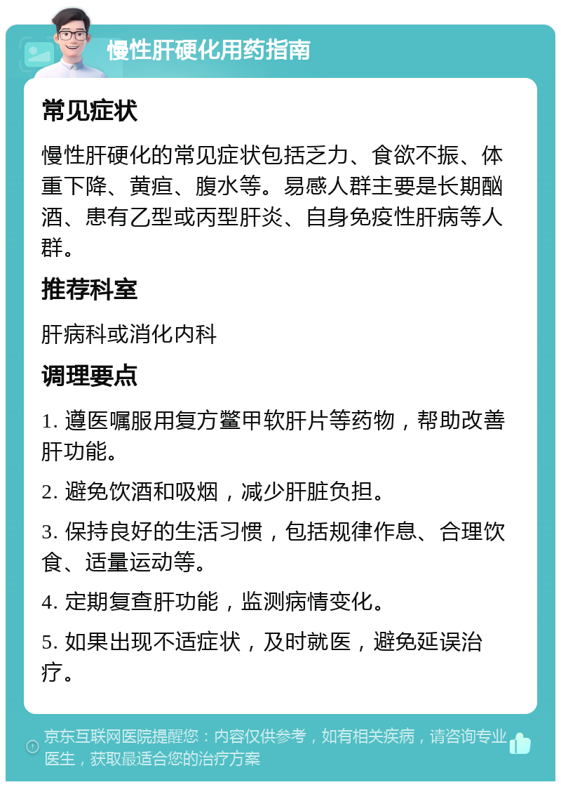 慢性肝硬化用药指南 常见症状 慢性肝硬化的常见症状包括乏力、食欲不振、体重下降、黄疸、腹水等。易感人群主要是长期酗酒、患有乙型或丙型肝炎、自身免疫性肝病等人群。 推荐科室 肝病科或消化内科 调理要点 1. 遵医嘱服用复方鳖甲软肝片等药物，帮助改善肝功能。 2. 避免饮酒和吸烟，减少肝脏负担。 3. 保持良好的生活习惯，包括规律作息、合理饮食、适量运动等。 4. 定期复查肝功能，监测病情变化。 5. 如果出现不适症状，及时就医，避免延误治疗。