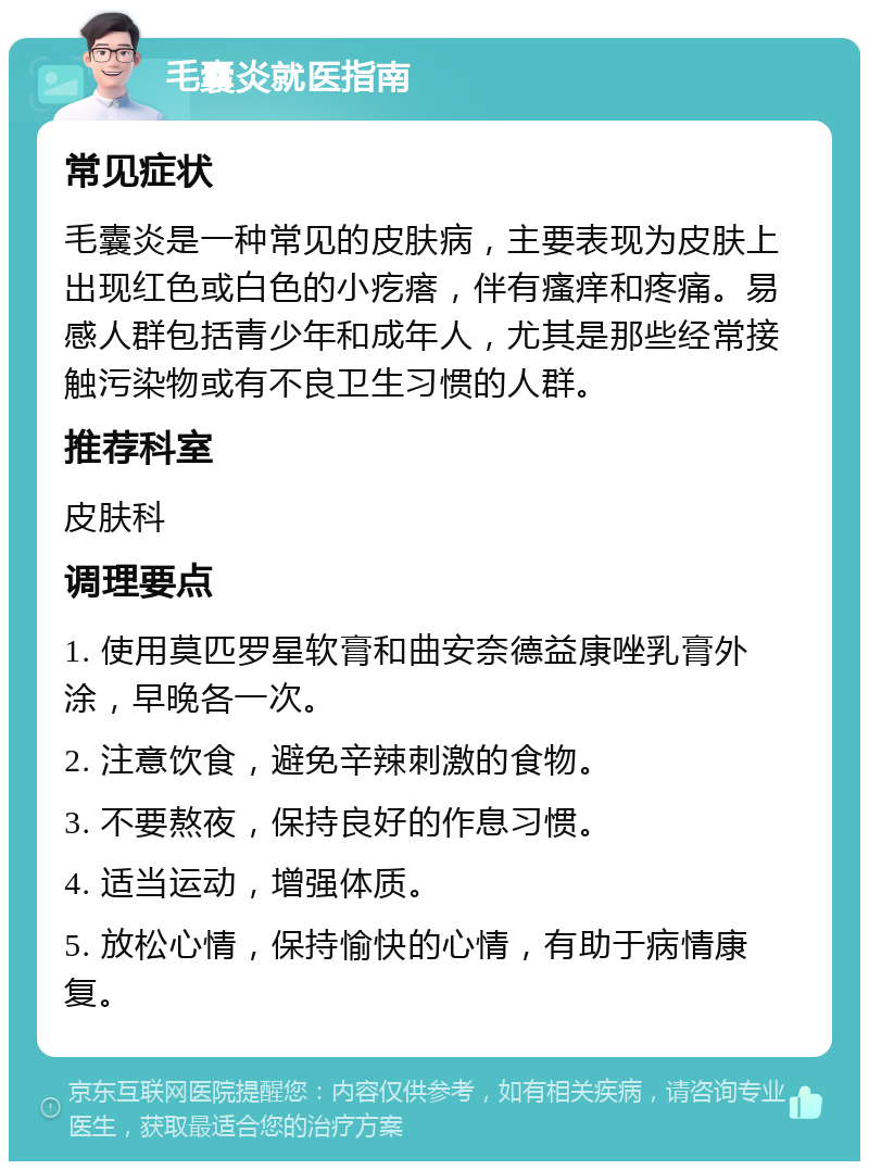 毛囊炎就医指南 常见症状 毛囊炎是一种常见的皮肤病，主要表现为皮肤上出现红色或白色的小疙瘩，伴有瘙痒和疼痛。易感人群包括青少年和成年人，尤其是那些经常接触污染物或有不良卫生习惯的人群。 推荐科室 皮肤科 调理要点 1. 使用莫匹罗星软膏和曲安奈德益康唑乳膏外涂，早晚各一次。 2. 注意饮食，避免辛辣刺激的食物。 3. 不要熬夜，保持良好的作息习惯。 4. 适当运动，增强体质。 5. 放松心情，保持愉快的心情，有助于病情康复。