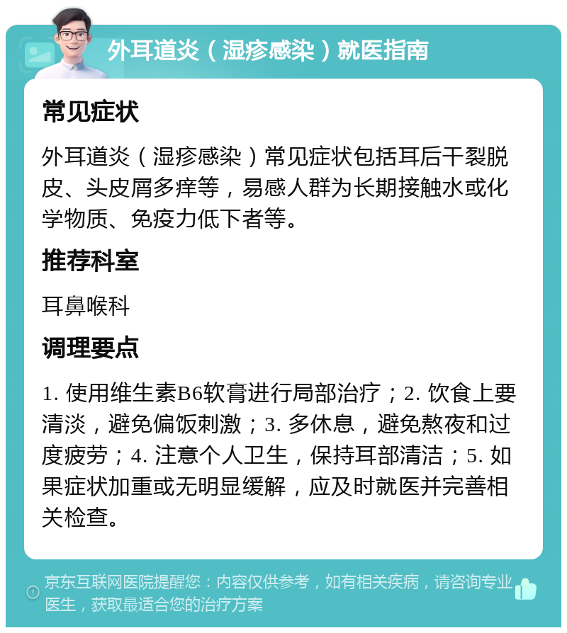 外耳道炎（湿疹感染）就医指南 常见症状 外耳道炎（湿疹感染）常见症状包括耳后干裂脱皮、头皮屑多痒等，易感人群为长期接触水或化学物质、免疫力低下者等。 推荐科室 耳鼻喉科 调理要点 1. 使用维生素B6软膏进行局部治疗；2. 饮食上要清淡，避免偏饭刺激；3. 多休息，避免熬夜和过度疲劳；4. 注意个人卫生，保持耳部清洁；5. 如果症状加重或无明显缓解，应及时就医并完善相关检查。