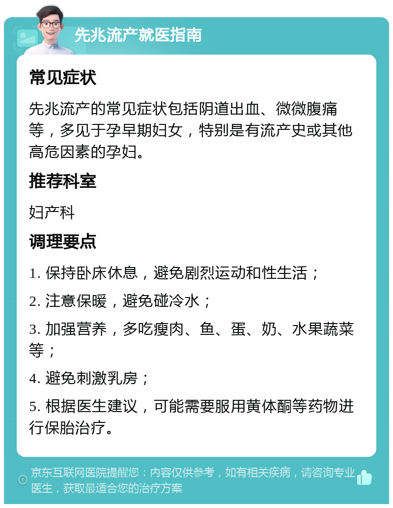 先兆流产就医指南 常见症状 先兆流产的常见症状包括阴道出血、微微腹痛等，多见于孕早期妇女，特别是有流产史或其他高危因素的孕妇。 推荐科室 妇产科 调理要点 1. 保持卧床休息，避免剧烈运动和性生活； 2. 注意保暖，避免碰冷水； 3. 加强营养，多吃瘦肉、鱼、蛋、奶、水果蔬菜等； 4. 避免刺激乳房； 5. 根据医生建议，可能需要服用黄体酮等药物进行保胎治疗。