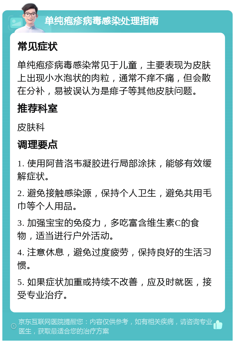 单纯疱疹病毒感染处理指南 常见症状 单纯疱疹病毒感染常见于儿童，主要表现为皮肤上出现小水泡状的肉粒，通常不痒不痛，但会散在分补，易被误认为是痱子等其他皮肤问题。 推荐科室 皮肤科 调理要点 1. 使用阿昔洛韦凝胶进行局部涂抹，能够有效缓解症状。 2. 避免接触感染源，保持个人卫生，避免共用毛巾等个人用品。 3. 加强宝宝的免疫力，多吃富含维生素C的食物，适当进行户外活动。 4. 注意休息，避免过度疲劳，保持良好的生活习惯。 5. 如果症状加重或持续不改善，应及时就医，接受专业治疗。