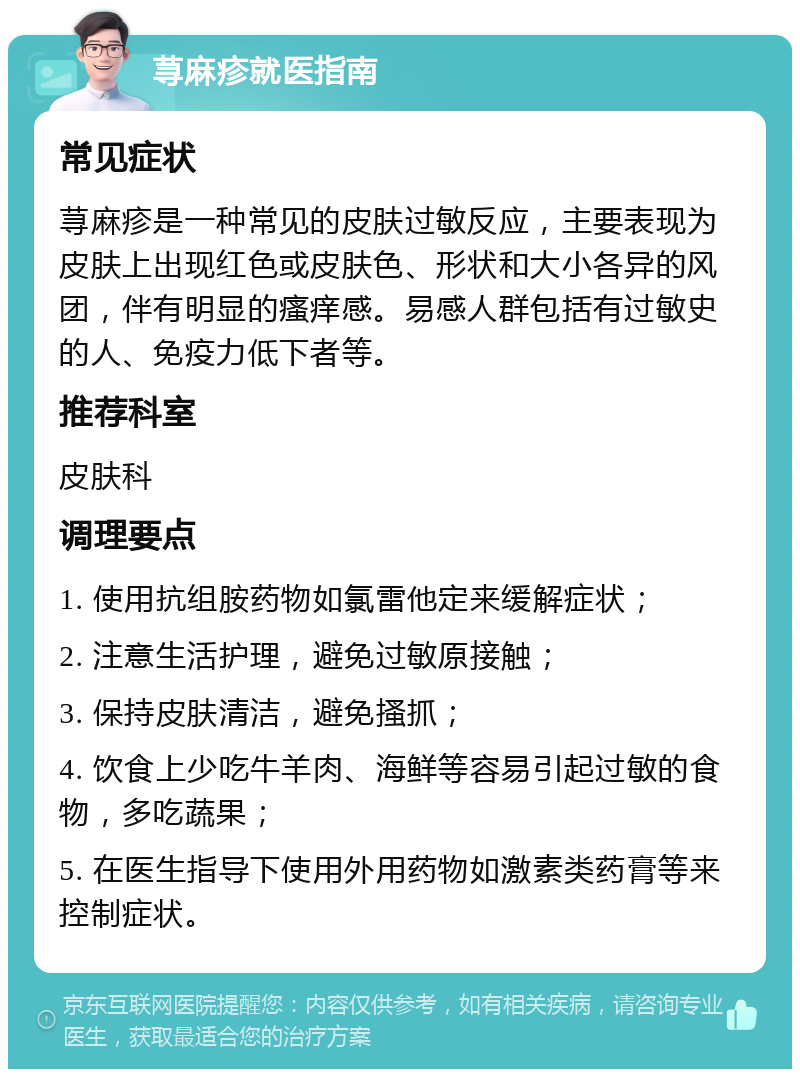 荨麻疹就医指南 常见症状 荨麻疹是一种常见的皮肤过敏反应，主要表现为皮肤上出现红色或皮肤色、形状和大小各异的风团，伴有明显的瘙痒感。易感人群包括有过敏史的人、免疫力低下者等。 推荐科室 皮肤科 调理要点 1. 使用抗组胺药物如氯雷他定来缓解症状； 2. 注意生活护理，避免过敏原接触； 3. 保持皮肤清洁，避免搔抓； 4. 饮食上少吃牛羊肉、海鲜等容易引起过敏的食物，多吃蔬果； 5. 在医生指导下使用外用药物如激素类药膏等来控制症状。