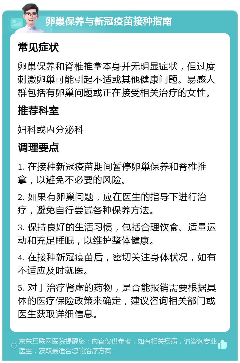 卵巢保养与新冠疫苗接种指南 常见症状 卵巢保养和脊椎推拿本身并无明显症状，但过度刺激卵巢可能引起不适或其他健康问题。易感人群包括有卵巢问题或正在接受相关治疗的女性。 推荐科室 妇科或内分泌科 调理要点 1. 在接种新冠疫苗期间暂停卵巢保养和脊椎推拿，以避免不必要的风险。 2. 如果有卵巢问题，应在医生的指导下进行治疗，避免自行尝试各种保养方法。 3. 保持良好的生活习惯，包括合理饮食、适量运动和充足睡眠，以维护整体健康。 4. 在接种新冠疫苗后，密切关注身体状况，如有不适应及时就医。 5. 对于治疗肾虚的药物，是否能报销需要根据具体的医疗保险政策来确定，建议咨询相关部门或医生获取详细信息。