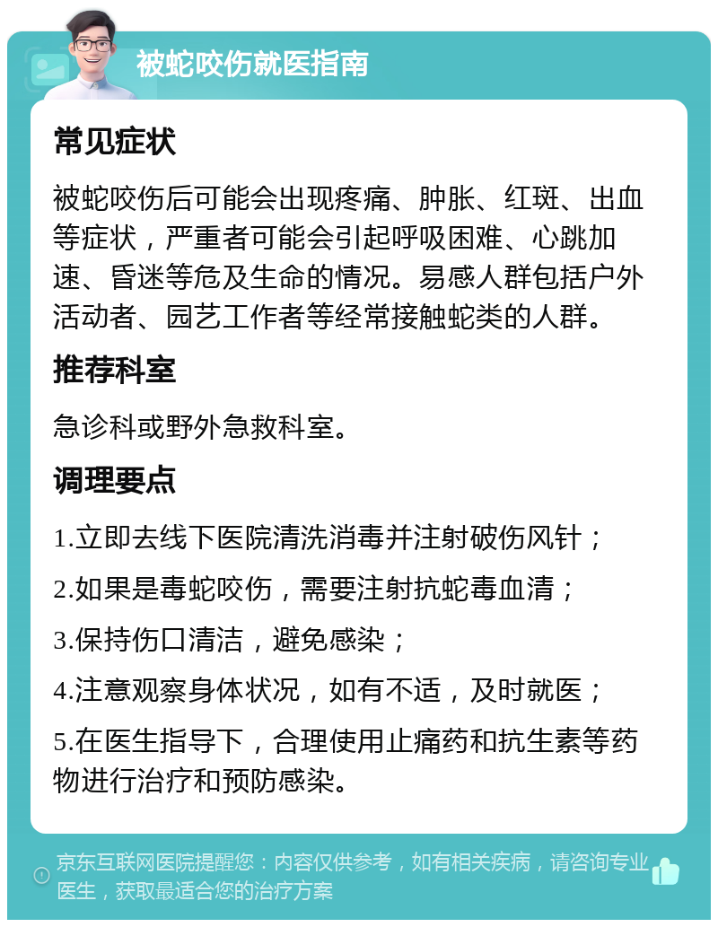 被蛇咬伤就医指南 常见症状 被蛇咬伤后可能会出现疼痛、肿胀、红斑、出血等症状，严重者可能会引起呼吸困难、心跳加速、昏迷等危及生命的情况。易感人群包括户外活动者、园艺工作者等经常接触蛇类的人群。 推荐科室 急诊科或野外急救科室。 调理要点 1.立即去线下医院清洗消毒并注射破伤风针； 2.如果是毒蛇咬伤，需要注射抗蛇毒血清； 3.保持伤口清洁，避免感染； 4.注意观察身体状况，如有不适，及时就医； 5.在医生指导下，合理使用止痛药和抗生素等药物进行治疗和预防感染。