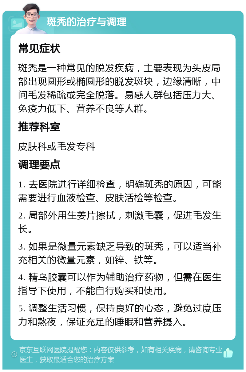 斑秃的治疗与调理 常见症状 斑秃是一种常见的脱发疾病，主要表现为头皮局部出现圆形或椭圆形的脱发斑块，边缘清晰，中间毛发稀疏或完全脱落。易感人群包括压力大、免疫力低下、营养不良等人群。 推荐科室 皮肤科或毛发专科 调理要点 1. 去医院进行详细检查，明确斑秃的原因，可能需要进行血液检查、皮肤活检等检查。 2. 局部外用生姜片擦拭，刺激毛囊，促进毛发生长。 3. 如果是微量元素缺乏导致的斑秃，可以适当补充相关的微量元素，如锌、铁等。 4. 精乌胶囊可以作为辅助治疗药物，但需在医生指导下使用，不能自行购买和使用。 5. 调整生活习惯，保持良好的心态，避免过度压力和熬夜，保证充足的睡眠和营养摄入。