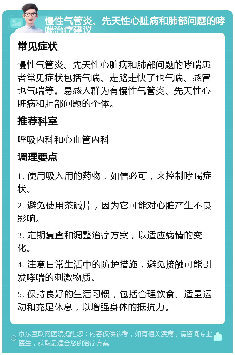 慢性气管炎、先天性心脏病和肺部问题的哮喘治疗建议 常见症状 慢性气管炎、先天性心脏病和肺部问题的哮喘患者常见症状包括气喘、走路走快了也气喘、感冒也气喘等。易感人群为有慢性气管炎、先天性心脏病和肺部问题的个体。 推荐科室 呼吸内科和心血管内科 调理要点 1. 使用吸入用的药物，如信必可，来控制哮喘症状。 2. 避免使用茶碱片，因为它可能对心脏产生不良影响。 3. 定期复查和调整治疗方案，以适应病情的变化。 4. 注意日常生活中的防护措施，避免接触可能引发哮喘的刺激物质。 5. 保持良好的生活习惯，包括合理饮食、适量运动和充足休息，以增强身体的抵抗力。