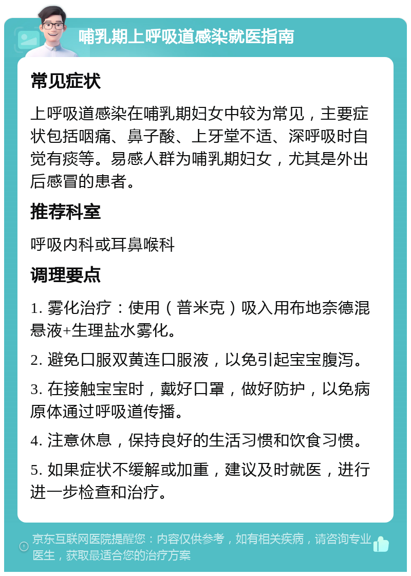 哺乳期上呼吸道感染就医指南 常见症状 上呼吸道感染在哺乳期妇女中较为常见，主要症状包括咽痛、鼻子酸、上牙堂不适、深呼吸时自觉有痰等。易感人群为哺乳期妇女，尤其是外出后感冒的患者。 推荐科室 呼吸内科或耳鼻喉科 调理要点 1. 雾化治疗：使用（普米克）吸入用布地奈德混悬液+生理盐水雾化。 2. 避免口服双黄连口服液，以免引起宝宝腹泻。 3. 在接触宝宝时，戴好口罩，做好防护，以免病原体通过呼吸道传播。 4. 注意休息，保持良好的生活习惯和饮食习惯。 5. 如果症状不缓解或加重，建议及时就医，进行进一步检查和治疗。