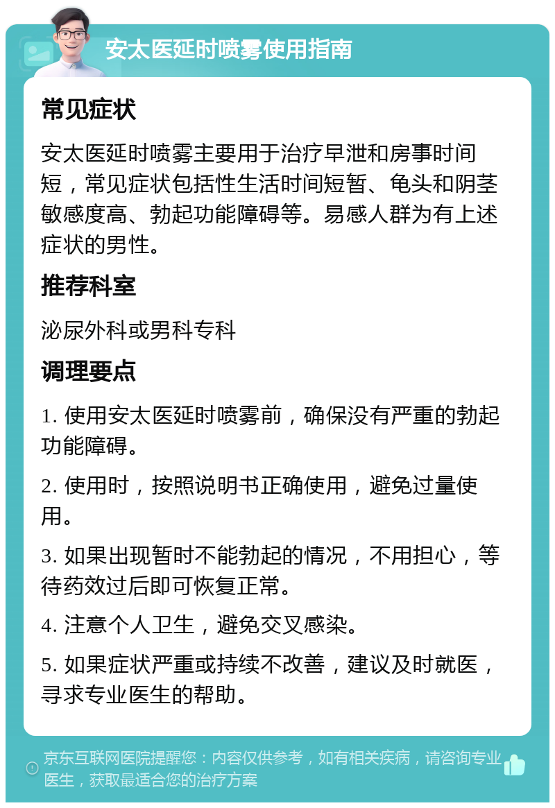 安太医延时喷雾使用指南 常见症状 安太医延时喷雾主要用于治疗早泄和房事时间短，常见症状包括性生活时间短暂、龟头和阴茎敏感度高、勃起功能障碍等。易感人群为有上述症状的男性。 推荐科室 泌尿外科或男科专科 调理要点 1. 使用安太医延时喷雾前，确保没有严重的勃起功能障碍。 2. 使用时，按照说明书正确使用，避免过量使用。 3. 如果出现暂时不能勃起的情况，不用担心，等待药效过后即可恢复正常。 4. 注意个人卫生，避免交叉感染。 5. 如果症状严重或持续不改善，建议及时就医，寻求专业医生的帮助。