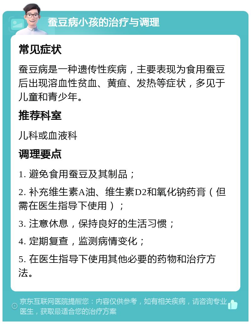 蚕豆病小孩的治疗与调理 常见症状 蚕豆病是一种遗传性疾病，主要表现为食用蚕豆后出现溶血性贫血、黄疸、发热等症状，多见于儿童和青少年。 推荐科室 儿科或血液科 调理要点 1. 避免食用蚕豆及其制品； 2. 补充维生素A油、维生素D2和氧化钠药膏（但需在医生指导下使用）； 3. 注意休息，保持良好的生活习惯； 4. 定期复查，监测病情变化； 5. 在医生指导下使用其他必要的药物和治疗方法。