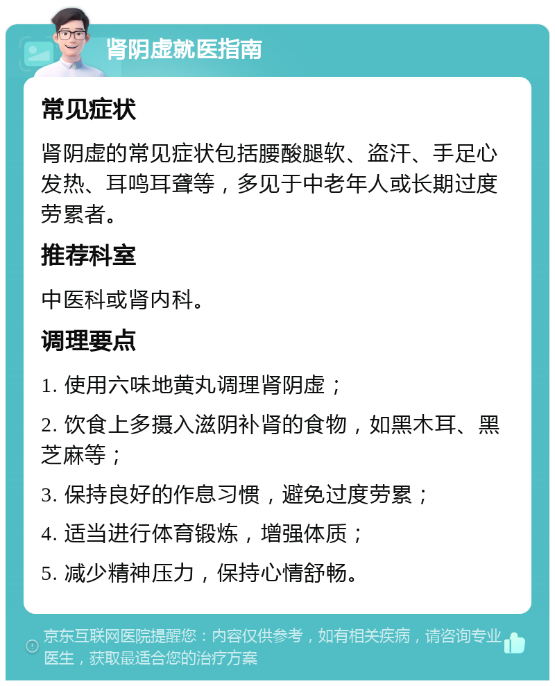 肾阴虚就医指南 常见症状 肾阴虚的常见症状包括腰酸腿软、盗汗、手足心发热、耳鸣耳聋等，多见于中老年人或长期过度劳累者。 推荐科室 中医科或肾内科。 调理要点 1. 使用六味地黄丸调理肾阴虚； 2. 饮食上多摄入滋阴补肾的食物，如黑木耳、黑芝麻等； 3. 保持良好的作息习惯，避免过度劳累； 4. 适当进行体育锻炼，增强体质； 5. 减少精神压力，保持心情舒畅。