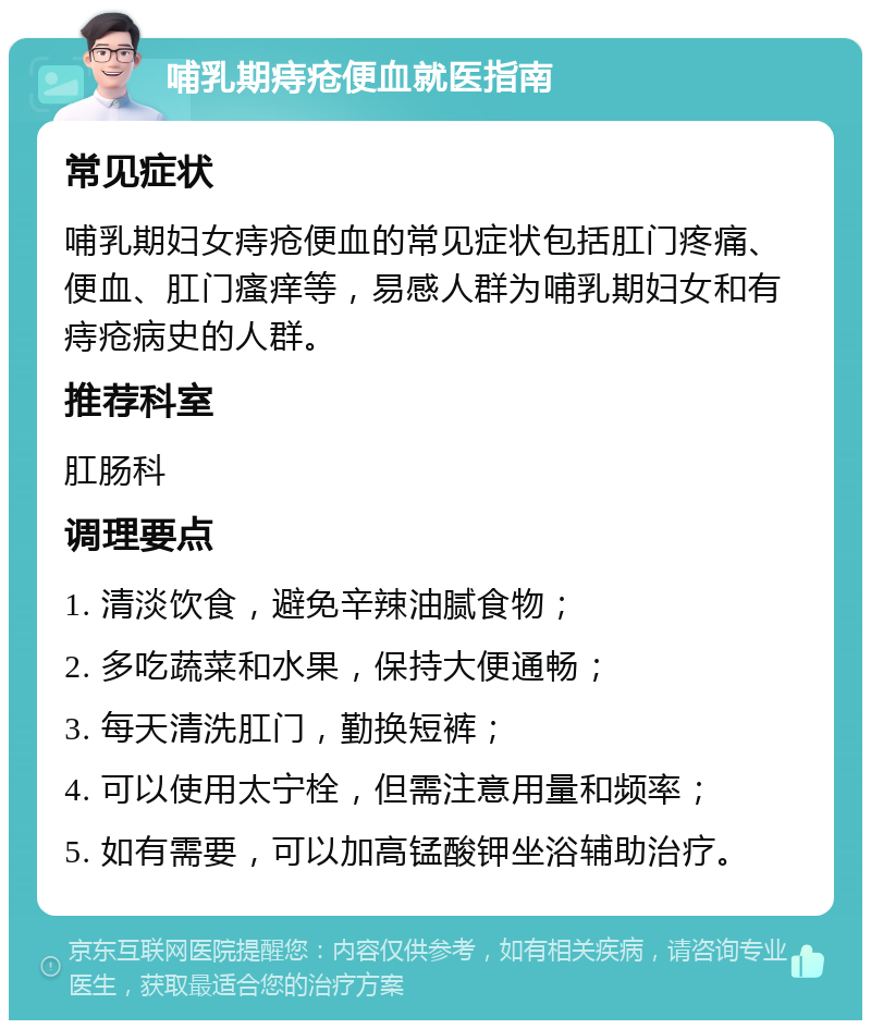 哺乳期痔疮便血就医指南 常见症状 哺乳期妇女痔疮便血的常见症状包括肛门疼痛、便血、肛门瘙痒等，易感人群为哺乳期妇女和有痔疮病史的人群。 推荐科室 肛肠科 调理要点 1. 清淡饮食，避免辛辣油腻食物； 2. 多吃蔬菜和水果，保持大便通畅； 3. 每天清洗肛门，勤换短裤； 4. 可以使用太宁栓，但需注意用量和频率； 5. 如有需要，可以加高锰酸钾坐浴辅助治疗。