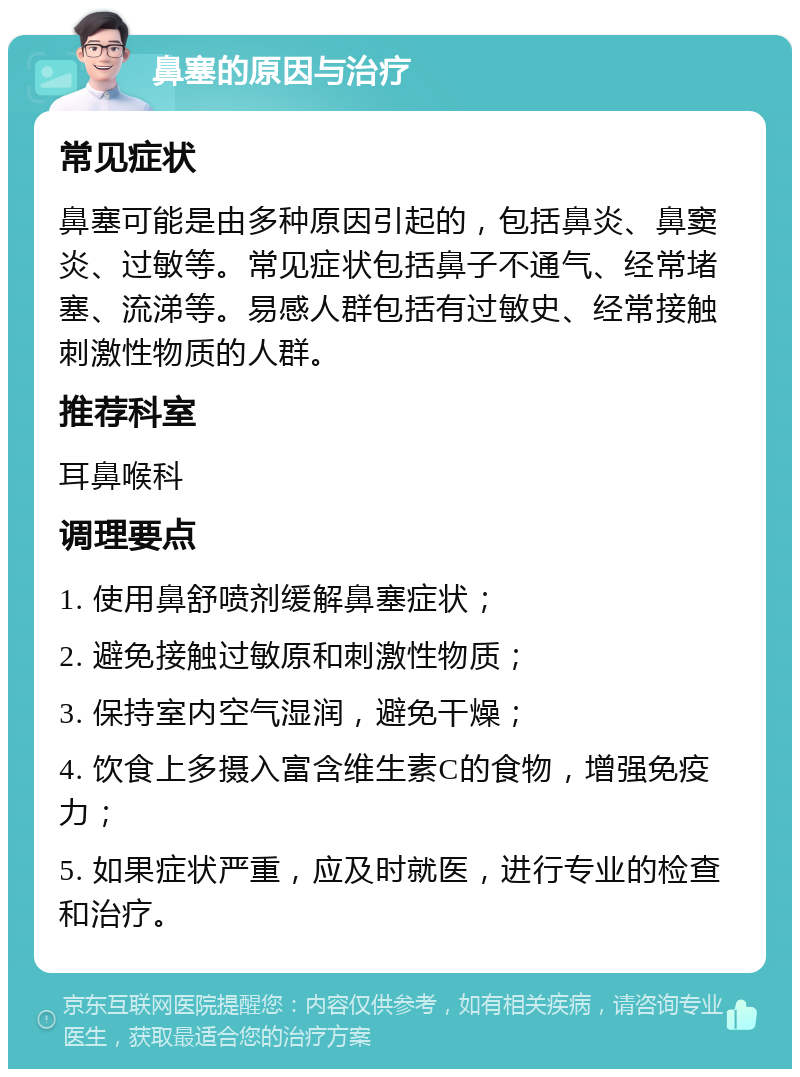 鼻塞的原因与治疗 常见症状 鼻塞可能是由多种原因引起的，包括鼻炎、鼻窦炎、过敏等。常见症状包括鼻子不通气、经常堵塞、流涕等。易感人群包括有过敏史、经常接触刺激性物质的人群。 推荐科室 耳鼻喉科 调理要点 1. 使用鼻舒喷剂缓解鼻塞症状； 2. 避免接触过敏原和刺激性物质； 3. 保持室内空气湿润，避免干燥； 4. 饮食上多摄入富含维生素C的食物，增强免疫力； 5. 如果症状严重，应及时就医，进行专业的检查和治疗。