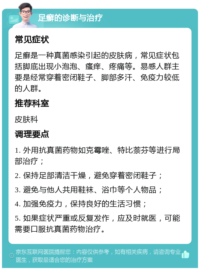 足癣的诊断与治疗 常见症状 足癣是一种真菌感染引起的皮肤病，常见症状包括脚底出现小泡泡、瘙痒、疼痛等。易感人群主要是经常穿着密闭鞋子、脚部多汗、免疫力较低的人群。 推荐科室 皮肤科 调理要点 1. 外用抗真菌药物如克霉唑、特比萘芬等进行局部治疗； 2. 保持足部清洁干燥，避免穿着密闭鞋子； 3. 避免与他人共用鞋袜、浴巾等个人物品； 4. 加强免疫力，保持良好的生活习惯； 5. 如果症状严重或反复发作，应及时就医，可能需要口服抗真菌药物治疗。