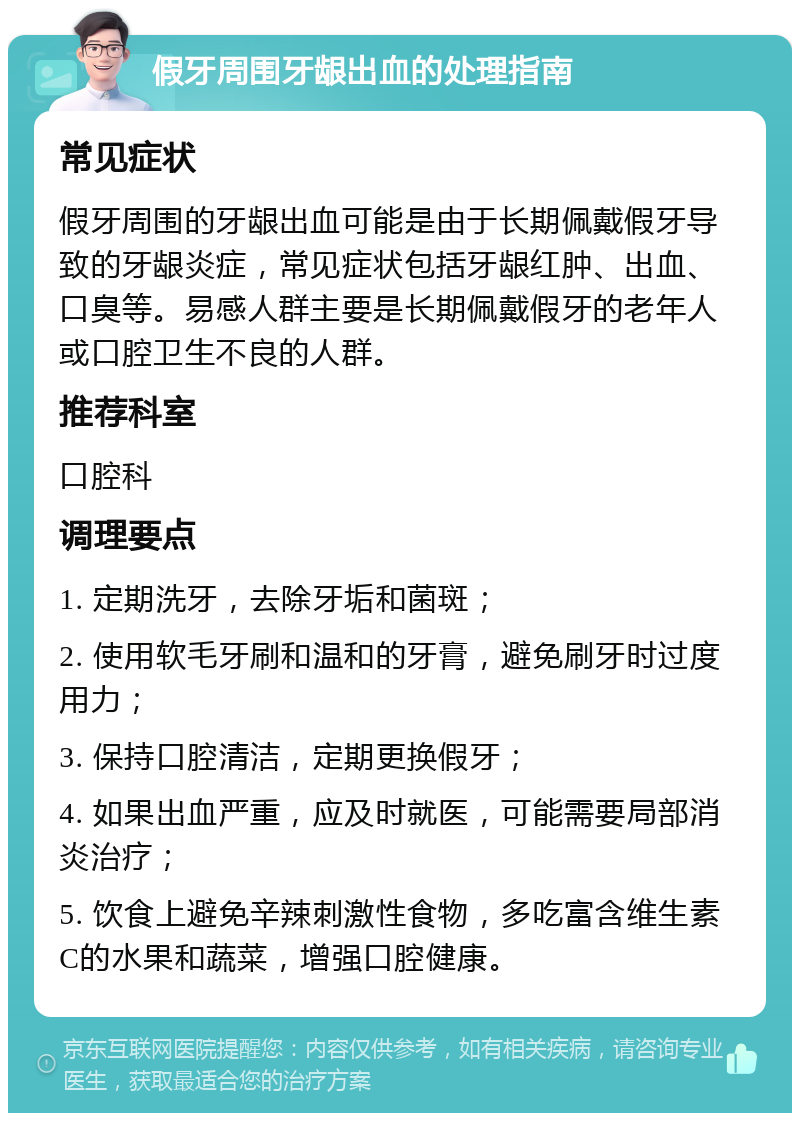 假牙周围牙龈出血的处理指南 常见症状 假牙周围的牙龈出血可能是由于长期佩戴假牙导致的牙龈炎症，常见症状包括牙龈红肿、出血、口臭等。易感人群主要是长期佩戴假牙的老年人或口腔卫生不良的人群。 推荐科室 口腔科 调理要点 1. 定期洗牙，去除牙垢和菌斑； 2. 使用软毛牙刷和温和的牙膏，避免刷牙时过度用力； 3. 保持口腔清洁，定期更换假牙； 4. 如果出血严重，应及时就医，可能需要局部消炎治疗； 5. 饮食上避免辛辣刺激性食物，多吃富含维生素C的水果和蔬菜，增强口腔健康。