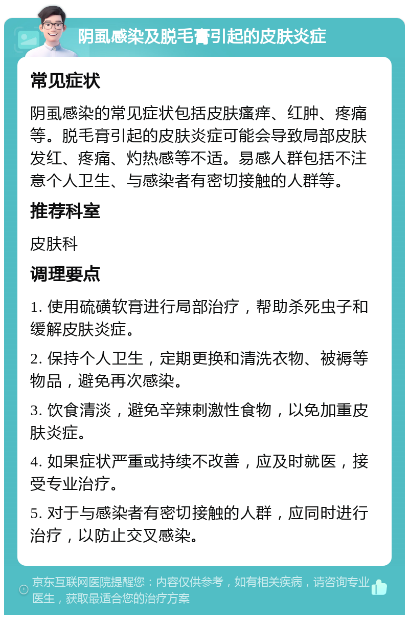 阴虱感染及脱毛膏引起的皮肤炎症 常见症状 阴虱感染的常见症状包括皮肤瘙痒、红肿、疼痛等。脱毛膏引起的皮肤炎症可能会导致局部皮肤发红、疼痛、灼热感等不适。易感人群包括不注意个人卫生、与感染者有密切接触的人群等。 推荐科室 皮肤科 调理要点 1. 使用硫磺软膏进行局部治疗，帮助杀死虫子和缓解皮肤炎症。 2. 保持个人卫生，定期更换和清洗衣物、被褥等物品，避免再次感染。 3. 饮食清淡，避免辛辣刺激性食物，以免加重皮肤炎症。 4. 如果症状严重或持续不改善，应及时就医，接受专业治疗。 5. 对于与感染者有密切接触的人群，应同时进行治疗，以防止交叉感染。