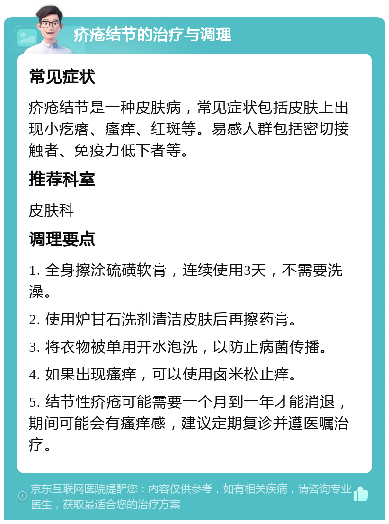 疥疮结节的治疗与调理 常见症状 疥疮结节是一种皮肤病，常见症状包括皮肤上出现小疙瘩、瘙痒、红斑等。易感人群包括密切接触者、免疫力低下者等。 推荐科室 皮肤科 调理要点 1. 全身擦涂硫磺软膏，连续使用3天，不需要洗澡。 2. 使用炉甘石洗剂清洁皮肤后再擦药膏。 3. 将衣物被单用开水泡洗，以防止病菌传播。 4. 如果出现瘙痒，可以使用卤米松止痒。 5. 结节性疥疮可能需要一个月到一年才能消退，期间可能会有瘙痒感，建议定期复诊并遵医嘱治疗。