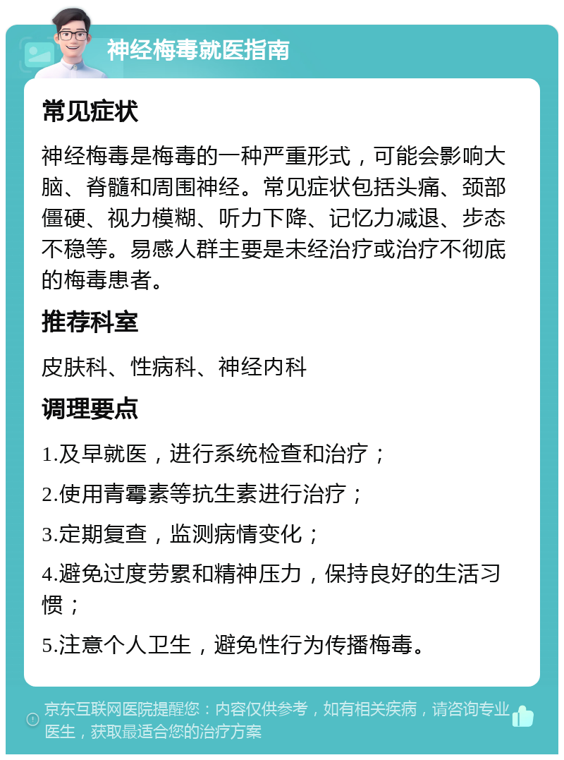 神经梅毒就医指南 常见症状 神经梅毒是梅毒的一种严重形式，可能会影响大脑、脊髓和周围神经。常见症状包括头痛、颈部僵硬、视力模糊、听力下降、记忆力减退、步态不稳等。易感人群主要是未经治疗或治疗不彻底的梅毒患者。 推荐科室 皮肤科、性病科、神经内科 调理要点 1.及早就医，进行系统检查和治疗； 2.使用青霉素等抗生素进行治疗； 3.定期复查，监测病情变化； 4.避免过度劳累和精神压力，保持良好的生活习惯； 5.注意个人卫生，避免性行为传播梅毒。