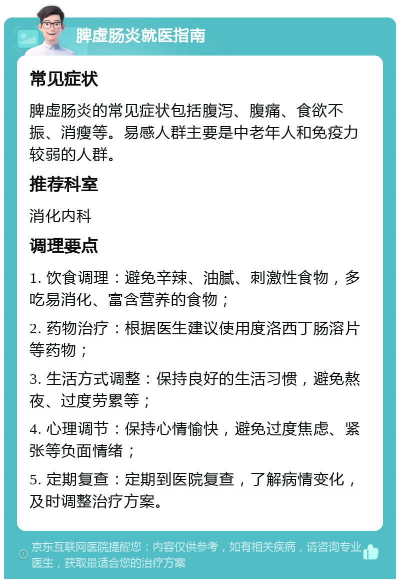 脾虚肠炎就医指南 常见症状 脾虚肠炎的常见症状包括腹泻、腹痛、食欲不振、消瘦等。易感人群主要是中老年人和免疫力较弱的人群。 推荐科室 消化内科 调理要点 1. 饮食调理：避免辛辣、油腻、刺激性食物，多吃易消化、富含营养的食物； 2. 药物治疗：根据医生建议使用度洛西丁肠溶片等药物； 3. 生活方式调整：保持良好的生活习惯，避免熬夜、过度劳累等； 4. 心理调节：保持心情愉快，避免过度焦虑、紧张等负面情绪； 5. 定期复查：定期到医院复查，了解病情变化，及时调整治疗方案。