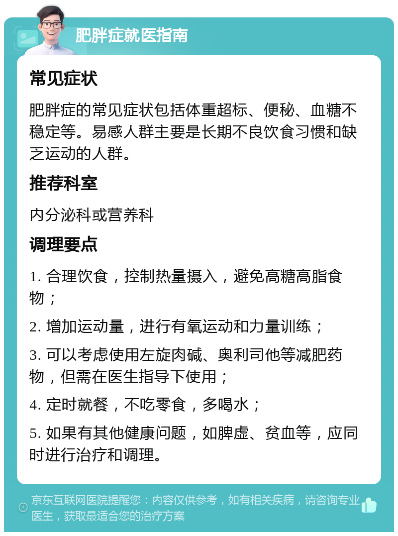 肥胖症就医指南 常见症状 肥胖症的常见症状包括体重超标、便秘、血糖不稳定等。易感人群主要是长期不良饮食习惯和缺乏运动的人群。 推荐科室 内分泌科或营养科 调理要点 1. 合理饮食，控制热量摄入，避免高糖高脂食物； 2. 增加运动量，进行有氧运动和力量训练； 3. 可以考虑使用左旋肉碱、奥利司他等减肥药物，但需在医生指导下使用； 4. 定时就餐，不吃零食，多喝水； 5. 如果有其他健康问题，如脾虚、贫血等，应同时进行治疗和调理。