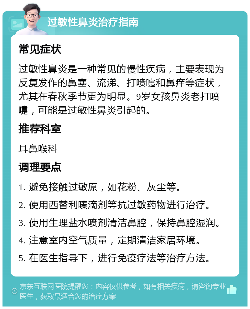 过敏性鼻炎治疗指南 常见症状 过敏性鼻炎是一种常见的慢性疾病，主要表现为反复发作的鼻塞、流涕、打喷嚏和鼻痒等症状，尤其在春秋季节更为明显。9岁女孩鼻炎老打喷嚏，可能是过敏性鼻炎引起的。 推荐科室 耳鼻喉科 调理要点 1. 避免接触过敏原，如花粉、灰尘等。 2. 使用西替利嗪滴剂等抗过敏药物进行治疗。 3. 使用生理盐水喷剂清洁鼻腔，保持鼻腔湿润。 4. 注意室内空气质量，定期清洁家居环境。 5. 在医生指导下，进行免疫疗法等治疗方法。