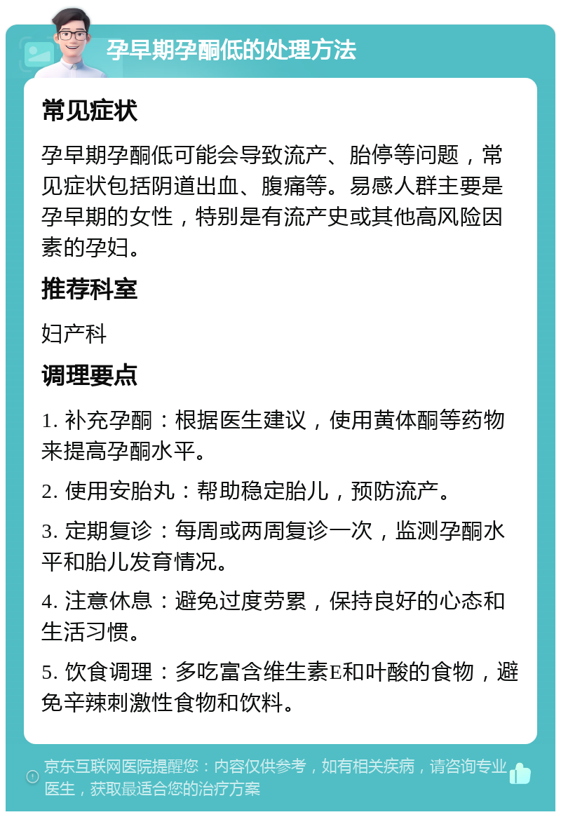 孕早期孕酮低的处理方法 常见症状 孕早期孕酮低可能会导致流产、胎停等问题，常见症状包括阴道出血、腹痛等。易感人群主要是孕早期的女性，特别是有流产史或其他高风险因素的孕妇。 推荐科室 妇产科 调理要点 1. 补充孕酮：根据医生建议，使用黄体酮等药物来提高孕酮水平。 2. 使用安胎丸：帮助稳定胎儿，预防流产。 3. 定期复诊：每周或两周复诊一次，监测孕酮水平和胎儿发育情况。 4. 注意休息：避免过度劳累，保持良好的心态和生活习惯。 5. 饮食调理：多吃富含维生素E和叶酸的食物，避免辛辣刺激性食物和饮料。